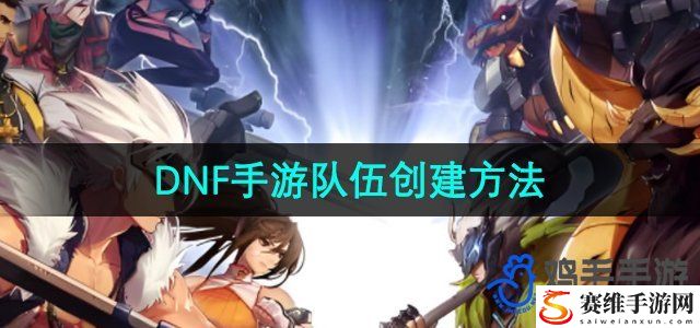 DNF手游队伍创建方法 完美角色培养全技巧